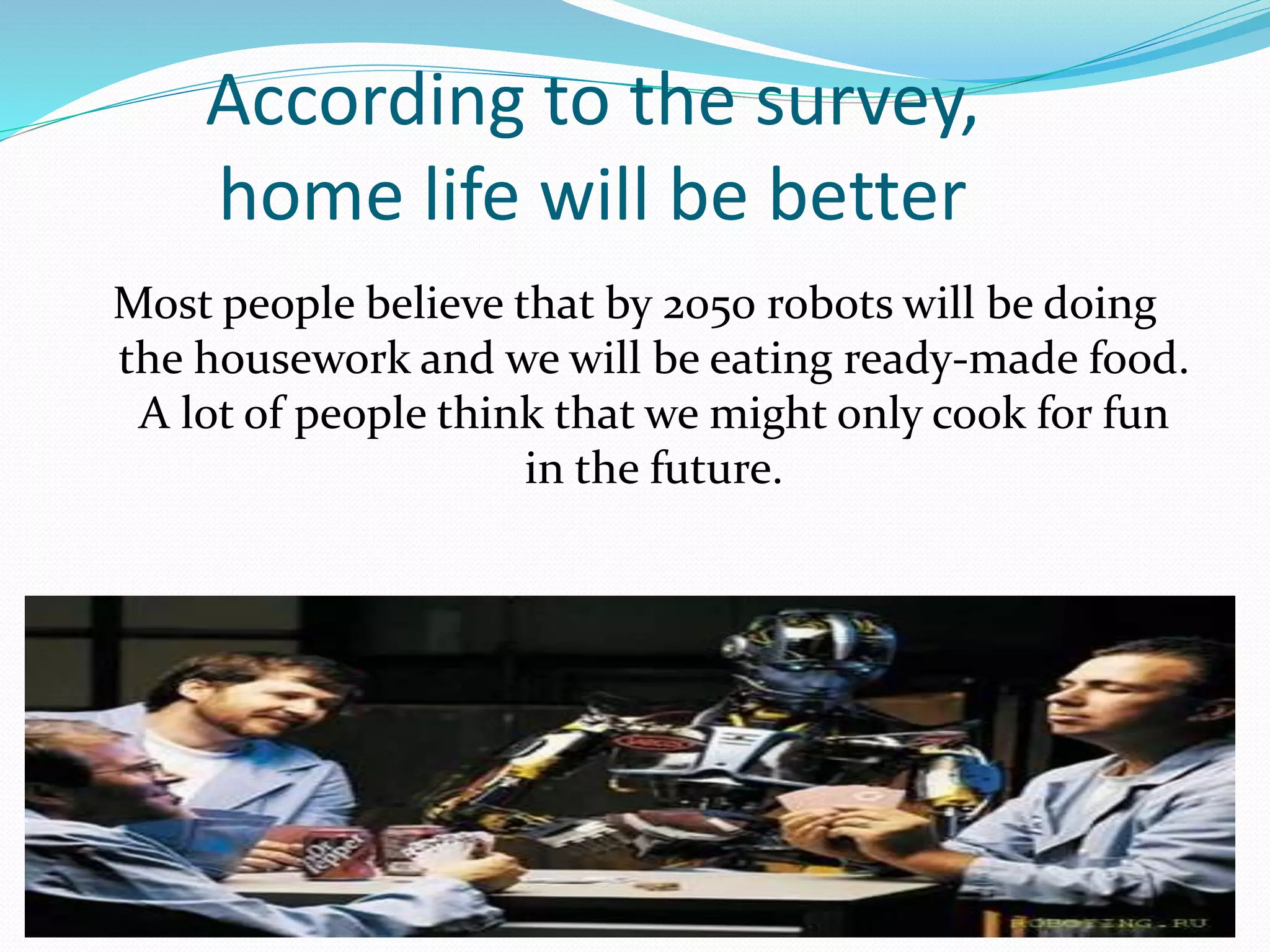 According to the survey,
home life will be better
Most people believe that by 2050 robots will be doing
the housework and we will be eating ready-made food.
A lot of people think that we might only cook for fun
in the future.
 
