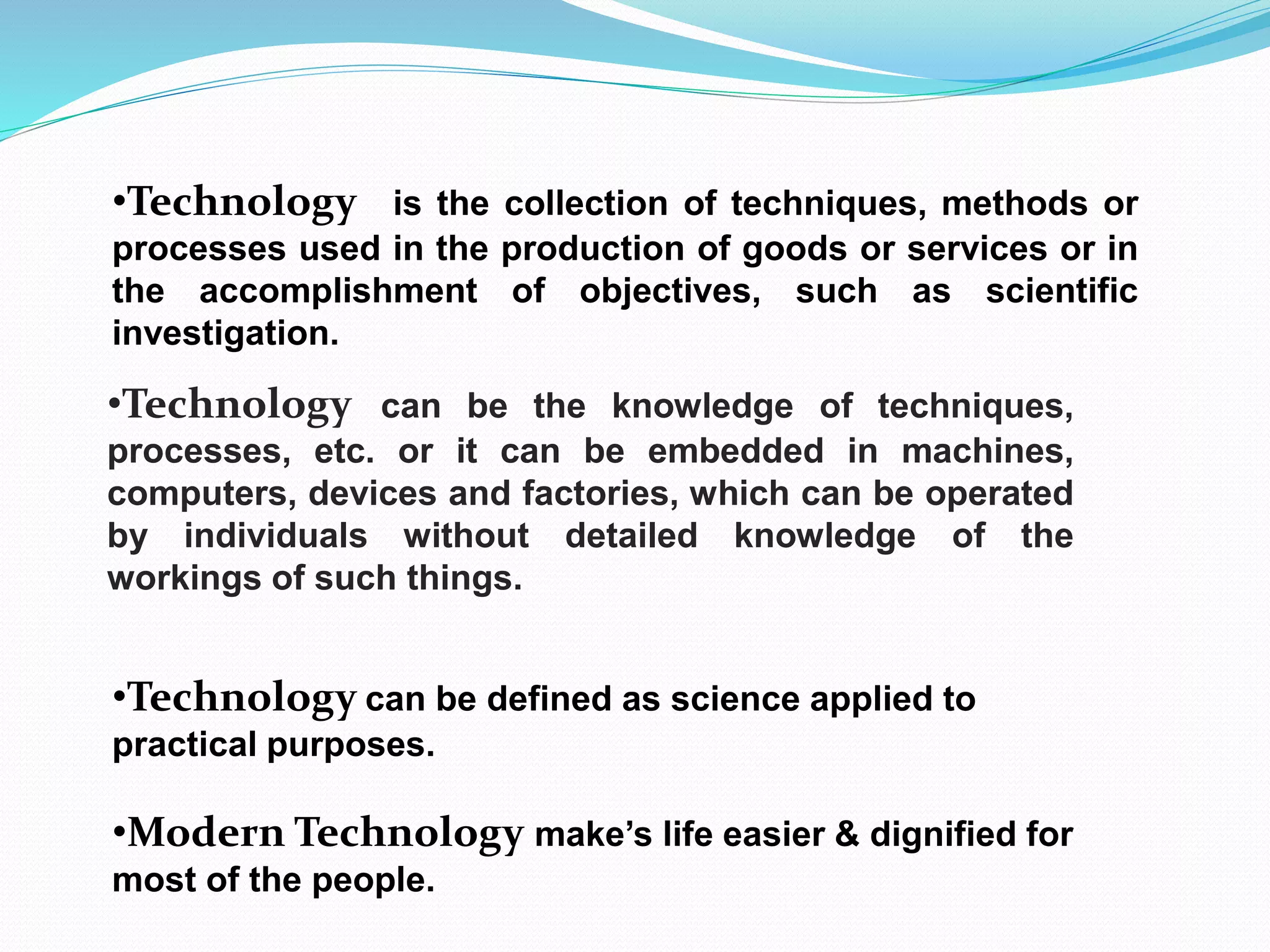 •Technology is the collection of techniques, methods or
processes used in the production of goods or services or in
the accomplishment of objectives, such as scientific
investigation.
•Technology can be the knowledge of techniques,
processes, etc. or it can be embedded in machines,
computers, devices and factories, which can be operated
by individuals without detailed knowledge of the
workings of such things.
•Technology can be defined as science applied to
practical purposes.
•Modern Technology make’s life easier & dignified for
most of the people.
 