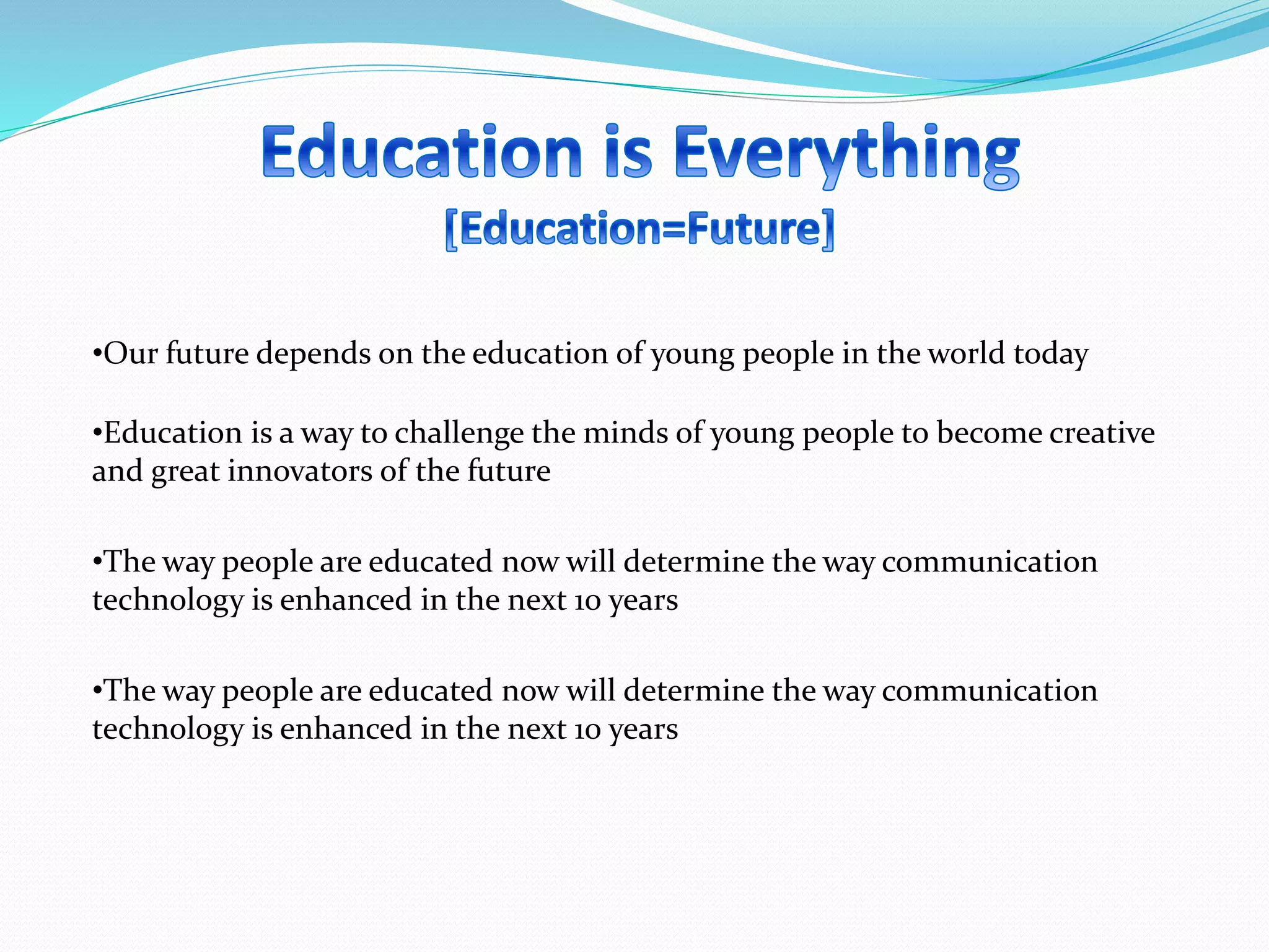 •Our future depends on the education of young people in the world today
•Education is a way to challenge the minds of young people to become creative
and great innovators of the future
•The way people are educated now will determine the way communication
technology is enhanced in the next 10 years
•The way people are educated now will determine the way communication
technology is enhanced in the next 10 years
 