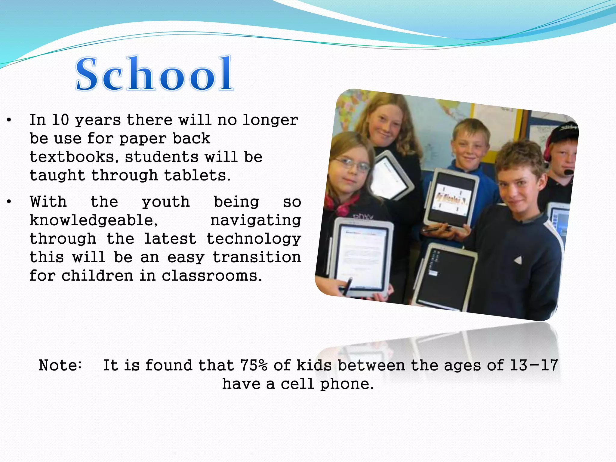 • In 10 years there will no longer
be use for paper back
textbooks, students will be
taught through tablets.
• With the youth being so
knowledgeable, navigating
through the latest technology
this will be an easy transition
for children in classrooms.
Note: It is found that 75% of kids between the ages of 13-17
have a cell phone.
 