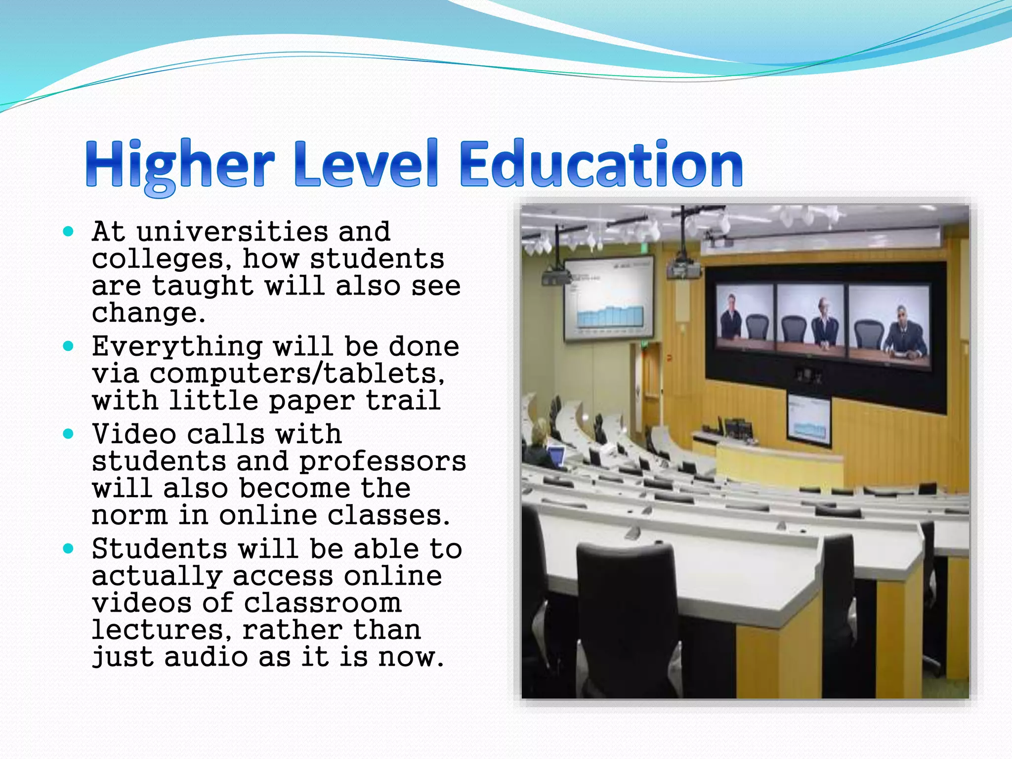  At universities and
colleges, how students
are taught will also see
change.
 Everything will be done
via computers/tablets,
with little paper trail
 Video calls with
students and professors
will also become the
norm in online classes.
 Students will be able to
actually access online
videos of classroom
lectures, rather than
just audio as it is now.
 