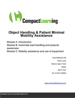 Object Handling & Patient Minimal
                     Mobility Assistance
           Module A: Introduction
           Module B: Inanimate load handling and postural
           awareness
           Module C: Mobility assistance and use of equipment

                                                       East Midlands SS
                                                             Sinfin Lane
                                                      Barrow Upon Trent
                                                                  Derby
                                                             DE73 7HH
                                                      Tel: 01332 703650




                                              www.compactlearning.co.uk




B Brought to you by Trust Interventions Ltd
 