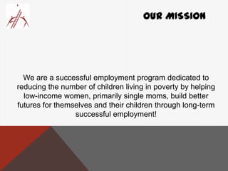 OUR MISSION
We are a successful employment program dedicated to
reducing the number of children living in poverty by helping
low-income women, primarily single moms, build better
futures for themselves and their children through long-term
successful employment!
 