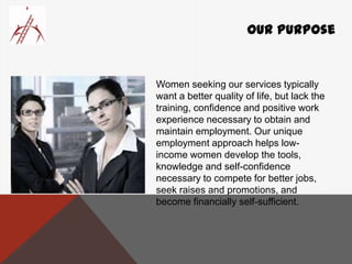 Our Purpose
Women seeking our services typically
want a better quality of life, but lack the
training, confidence and positive work
experience necessary to obtain and
maintain employment. Our unique
employment approach helps low-
income women develop the tools,
knowledge and self-confidence
necessary to compete for better jobs,
seek raises and promotions, and
become financially self-sufficient.
 