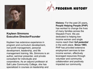 Kayleen Simmons
Executive Director/Founder
Kayleen has extensive experience in
program and curriculum development,
non-profit management, personal
development, leadership, and life
management training. Ms. Simmons is an
author, seminar presenter, and private
consultant for individuals and
corporations. As an adjunct professor at
Salt Lake Community College, she has
specialized in courses on leadership and
History: For the past 20 years,
People Helping People (PHP)
has worked to change the lives
of many families across the
Wasatch Front. We are
dedicated to helping low-
income women and single
moms reach their full potential
in the work place. Since 1993,
PHP has provided extensive
employment services to low-
income women, effectively
leveraged resources through
volunteer and community
collaboration and positively
impacted our community.
Program History
 