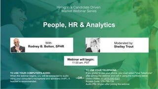 People, HR & Analytics
Rodney B. Bolton, SPHR Shelley Trout
With: Moderated by:
TO USE YOUR COMPUTER'S AUDIO:
When the webinar begins, you will be connected to audio
using your computer's microphone and speakers (VoIP). A
headset is recommended.
Webinar will begin:
11:00 am, PST
TO USE YOUR TELEPHONE:
If you prefer to use your phone, you must select "Use Telephone"
after joining the webinar and call in using the numbers below.
United States: +1 (415) 930-5321
Access Code: 178-799-739
Audio PIN: Shown after joining the webinar
--OR--
 