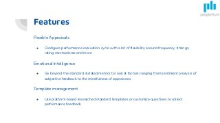 Features
Flexible Appraisals
● Configure performance evaluation cycle with a lot of flexibility around frequency, timings,
rating mechanisms and more
Emotional Intelligence
● Go beyond the standard & dated metrics to look at factors ranging from sentiment analysis of
subjective feedback to the mindfulness of appraisees
Template management
● Use platform based researched standard templates or customize questions to collect
performance feedback
 