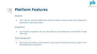 Platform Features
Analytics
● Get a real time, data rich dashboard for Admins to better analyse company level engagement,
performance and hiring activities
Integrations
● Out of the Box integration with your active directory and collaboration tools like Slack, Google,
Office 365
Task management
● Go beyond just pointing out the problems. Help assign ownership and monitor progress with
automated tasks management
 