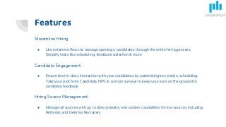 Features
Streamline Hiring
● Use extensive flows to manage openings, candidates through the entire hiring process.
Simplify tasks like scheduling, feedback collection & more
Candidate Engagement
● Ensure best in class interaction with your candidates by automating key emails, scheduling.
Take your pick from Candidate NPS to custom surveys to keep your ears on the ground for
candidate feedback
Hiring Source Management
● Manage all sources with up to date analytics and custom capabilities for key sources including
Referrals and External Recruiters
 