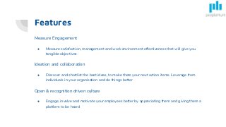 Features
Measure Engagement
● Measure satisfaction, management and work environment effectiveness that will give you
tangible objectives
Ideation and collaboration
● Discover and shortlist the best ideas, to make them your next action items. Leverage from
individuals in your organisation and do things better
Open & recognition driven culture
● Engage, involve and motivate your employees better by appreciating them and giving them a
platform to be heard
 