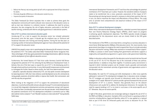 International development frameworks and ICT task force that acknowledge the potential 
contribution of ICT have been put in place. However, the anecdotal evidence of projects 
needs to be transformed into a more systematic assessment of the impact of ICT. 
Documenting and sharing lessons learned is necessary to derive best practices that can, 
in turn, be used to maximise the impact and effectiveness of future efforts. This study 
aims to provide more comprehensive and empirical evidence of the impact of ICT 
on education. 
Role of ICT in national development strategies 
Within these international development frameworks, individual countries have prepared 
their own Poverty Reduction Strategy Papers (PRSPs), which report on progress 
in achieving specific development objectives. The PRSPs typically include strategies 
and objectives for the educational sector and are closely linked to the EFA goals 
described earlier. 
The introduction of the PRSPs in 2000 have led to a strong focus on primary education in 
recent Sector Wide Approaches (SWAps) of the education sector. Yet, more recently, many 
governments have begun to recognise the need to expand their focus to include secondary 
education and teacher training. SWAps have received an increased level of donor support. 
A SWAp is a process in which sector funding from governments and donors supports a 
single policy and expenditure programme in a given sector under government leadership. 
SWAps in education outline clear goals for the education sector but tend to be less focused 
on the use of ICT. As ICT for education lies at the crossroads of these two policies, 
ample attention is needed to bring them together. A conducive policy environment is 
required in which individual projects can be initiated, results upscaled, and eventually 
incorporated into the mainstream activities of governments and organisations active in 
the education sector. 
Remarkably, the need for ICT training and skills development is often more explicitly 
addressed in national ICT for development strategies than in education sector strategies. 
The ICT strategies are typically more focused on educational needs, than education 
strategies on ICT needs. National ICT policies provide a general framework for the use and 
development of ICT in a country. However, they generally focus on the telecom 
infrastructure and usually fail to address the development dimension, for example: the 
need for capacity building in ICT, or to invest in rural areas, or the sector-specific use of 
ICT. Moreover, they are not sector-specific. 
In light of the above, governments are increasingly seeking to integrate the use of ICT in 
the PRSP and SWAps in education. Examples of this can be found in a growing number of 
countries including Bolivia, Egypt and Namibia, where ICT is now applied on a national 
level as part of the drive for enhanced quality and access to education for all. The 
• Reduce the illiteracy rate among adults by half, with an appropriate level of basic education 
for adults. 
• Eliminate all gender differences in the education system by 2015. 
• Improve the quality of education. 
The Dakar Framework for Action stipulates that in order to achieve these goals the 
development community will need to allocate more resources to the education sector as 
well as start new initiatives in a coherent manner. It addresses the need for primary 
education, but also recognises the role of higher education, particularly in the field of 
teacher training, combined with reforms and good governance in educational systems. 
Role of ICT to achieve international education goals 
Introducing ICT as a tool to support the education sector has initiated substantial 
discussions since the late 1990s. A decade ago the emphasis was on Technical and 
Vocational Education and Training and training teachers. During the last few years an 
increasing number of international development agencies3 have embraced the potential of 
ICT to support the education sector. 
UNESCO has played a major role in spearheading the Education for All initiative to harness 
the potential of ICT. The widely subscribed Dakar Framework for Action recognises that, 
‘these technologies (ICTs) have great potential for knowledge dissemination, effective learning 
and the development of more efficient education services’. 
Furthermore, the United Nations ICT Task Force under Secretary General Kofi Annan 
recognised the potential of ICT for achieving the key Millennium Development Goals. It 
believes that one of the best ways to expand the use of ICT in the developing world is 
through schools and local communities. In 2003, McKinsey & Company were commissioned 
to investigate this further. Based on these results, the Task Force determined that: 
‘…education, especially education enhanced by ICTs, not only sparks economic development 
by improving learners’ skills, but it also enhances social development across the community by 
raising peoples awareness of and their ability to improve their health, their environment, and 
even the way they are governed.’ 
When looking at the integration of ICT to support the achievement of educational 
objectives, it can be found that after almost a decade of using ICT to stimulate development, 
it is not yet fully integrated in development activities and awareness raising is still required. 
Yet, there has been considerable improvement over the past decade. Initial disbelief about 
the potential contribution of ICT for development embodied in comments such as ‘Why 
does a farmer need a computer’?’ and ‘Shouldn’t we focus on clean water first?’ have gradually 
faded away. 
3 Donors and international agencies known for their supportive viewpoint in relation to ICTs include : SIDA, CIDA, 
DANIDA, DGIS, DFID, NORAD, InfoDev, the World Bank, UNESCO and UNDP. 
18 ICTs for education 19 ICTs for education 
 