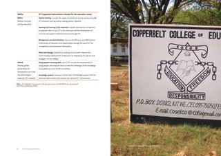 Copperbelt College of Education, Zambia 
MDGs ICT-supported interventions relevant for the education sector 
MDG2: 
Achieve universal 
primary education 
Teacher training: Increase the supply of trained pre-service teachers through 
ICT-enhanced training and by creating teacher networks. 
Teaching and learning in the classroom: Capacity development of teachers 
to empower them to use ICT in the classroom and the development of 
curricula and support materials/resources through ICT. 
Management and administration: Improve the efficiency and effectiveness 
of Ministries of Education and related bodies through the use of ICT for 
management and educational information. 
Policy and strategy: Establish an enabling environment. Improve the 
overall strategic development of education by integrating ICT policies and 
strategies into the SWAps. 
MDG8: 
Develop global 
partnerships for 
development and make 
new technologies, 
especially ICT, available 
Young people’s learning skills: Use ICT to increase the employability of 
young people and empower them to meet the challenges of the knowledge-based 
global economy of the 21st century. 
Knowledge workers: Develop a critical mass of knowledge workers with the 
technical skills to build and maintain the national ICT infrastructure. 
Table 2. ICT-supported interventions in the education sector and the Millennium Development 
Goals they are helping to realise. 
22 ICTs for education 23 ICTs for education 
 