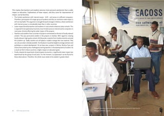 Students attending a training session at the East African Centre for Open Source 
Software (EACOSS), Uganda 
This implies that teachers and students perceive more personal satisfaction than a wider 
impact on education. Explanations of lower impact, and thus room for improvement of 
impact, can be found by: 
• The limited satisfaction with Internet access - 60% - and access to sufficient computers. 
Therefore, participation of a larger group of students and thus an institution-wide impact is 
still not reachable. This argument is brought forward strongest in Bolivia, where satisfaction 
with Internet access is considerably lower than in other countries. 
• Lower impact found by teachers and students in rural schools relative to urban schools. This 
is expected to be explained primarily by more limited access to Internet and to computers in 
rural areas, directly affecting the wider impact of the projects. 
• Teachers and students from a number of projects commented on the lack of locally relevant 
content. This was particularly evident in the projects in Zambia. With regard to creating 
locally relevant, high quality content, Mr Musonda, a teacher from Zambia recently summed 
this problem up: ‘Sadly, teachers are still afraid or unable to design their own material. They 
can only use what is already available. For the future it would be helpful to arrange seminars and 
workshops on content development.’ As we have seen, projects in Bolivia, Burkina Faso and 
Ghana have picked up this challenge by training teachers in the development of content. As 
a result we find in these countries a higher impact on education goals. 
• Finally, despite the equal levels of participation by women, a significantly lower impact was 
experienced by this group of end-users. For the moment, no explanation can be found for 
these observations. Therefore, this whole issue needs to be studied in greater detail. 
46 ICTs for education 47 ICTs for education 
 