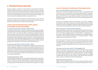 5. Practical lessons learned 
Numerous attempts to introduce ICT into the education sector have been carried out, 
sometimes with good results but also with some less successful outcomes. Therefore, 
during this process, many lessons learned have been collected and documented to help 
minimize the risk of failure and maximize the chances of success for future activities in the 
education sector. With changing circumstances and new opportunities emerging on the 
horizon, the need for sharing lessons learned on a regular base is clear. 
The lessons described here apply equally to the different education levels and areas 
described in this study: primary, secondary and tertiary education, teacher training, and 
technical training that focuses on adolescents and young workers. 
Lessons learned about the impact of the projects 
on the MDGs and the EFA initiative 
ICT supports universal access to education - MDG2 and EFA 
The study clearly shows that the ICT projects described have made a positive contribution 
towards achieving universal access to education. This is the result of the tangible satisfaction 
and impact of ICT on the quality and efficiency of teaching and learning processes at 
primary, secondary, tertiary and teacher training levels. Evidence gathered in the study 
shows that up to 80% of participants are more aware and feel empowered. Sixty percent of 
the participants indicate experiencing a direct improvement in the teaching and learning 
processes. One important detail that emerged during the course of analysing this data was 
that both teachers and students indicated that ICT can bring inspiration and fun back to the 
teaching and learning processes in the classroom as well as the training room. 
ICT generates opportunities for youths and workers - MDG8 
The way in which ICT is applied in the study contributes to the generation of skills that will 
prepare young people, entrepreneurs and workers for employment opportunities in the 
21st century. This was found to be the case with the vocational training projects which train 
people to perform specific technical jobs. Equally, the training institutions described in the 
study directly contribute to the preparation of knowledge workers with specific ICT skills. 
In 2007, 75% of the participants indicated that they had experienced an improvement in 
their employment opportunities. 
Equal gender opportunities - MDG3 
The study indicates a well-balanced - 45% - participation of women and men in the projects, 
thereby contributing to a reduction in gender inequality. Yet despite the equal participation 
of women, a lower impact level was still recorded for this group of end-users. As there is 
no clear explanation for these observations, this issue needs to be studied in more detail. 
Lessons relating to the teaching and learning processes 
Focus on materials developed by teachers and instructors 
One key lesson learned in this study was the need to focus on training teachers and 
instructors to use ICT to develop their own teaching support materials. This approach 
ensures ownership by teachers and instructors and enhances the usability of products. 
Many projects still focus on using materials for teachers and students that have been 
developed externally. However, these materials often fail to provide appropriate content 
for the local situation. 
As it takes time to develop local content, external content can be used to complement 
local materials in order to ensure timely access to a sufficient supply of materials in different 
subject matters. When introducing external materials, make sure that teachers are included 
in discussions about the applicability of materials and allow for possible modifications. 
Select content areas on the basis of needs and priorities 
Educational organisations need to make well-considered and discerning choices about the 
courses that are most relevant for their own specific needs and where ICT can really add 
value. This will help to manage expectations and channel efforts in the right direction. In 
many projects, partners began by setting up an ambitious plan to completely digitise all 
the content in every teaching and training area. Yet, developing materials is a highly 
complex and time-consuming activity in practice. 
In the case of specific ICT training, it is important to examine the requirements and needs 
of the government or the private sector. It is only then that graduates will be able to 
increase their job opportunities. Matching offer and demand is crucial: this is true not 
only for the requirements needed today but also for the skills that will be required in the 
near future. 
Train teachers and instructors in basic ICT and pedagogical skills 
Teachers and instructors need to be trained in basic ICT skills and ICT-based teaching 
methods in order to feel comfortable about using the materials. With the odd exception, 
on the whole, teachers are afraid of ICTs. It is equally important to train them to integrate 
ICT in their teaching methods. Ensure, therefore, that people can apply their knowledge 
immediately after training. All too often, teachers or other officials receive training but 
cannot, or will not, use the skills once they have obtained them. 
Support networking among teachers 
Teachers need to be supported in their efforts to set up discussion platforms which will 
enable them to share opinions, experiences, and materials with fellow-teachers. Face-to- 
48 ICTs for education 49 ICTs for education 
 