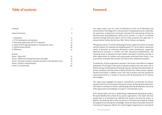Foreword 
This impact study is part of a series of publications on the use of Information and 
Communication Technology (ICT) in various sectors in developing countries. It describes 
the experiences, achievements and lessons learned of the International Institute for 
Communication and Development (IICD) and its partners in using ICT to enhance 
education through thirty-two projects and ICT policy processes over eight years in 
Jamaica, Bolivia, Zambia, Burkina Faso, Mali, Ghana, Tanzania and Uganda. 
The education sector is crucial for developing the human capital of countries to innovate 
and find solutions for sustained and equitable growth. ICT can be used to improve the 
quality of education by enhancing educational content development, supporting 
administrative processes in schools and other educational establishments, and 
increasing access to education for both teachers and pupils via distance learning. It 
offers opportunities for students and young people, particularly those living in rural 
communities, to broaden their horizons and improve their employment prospects. 
To achieve this, IICD has supported its partners in the South in their efforts to integrate 
appropriate ICTs through a wide variety of education projects that cover areas such as 
teacher training, the development of teaching materials, and educative administration at 
primary, secondary and tertiary levels in Bolivia, Burkina Faso, Ghana, Jamaica, Uganda, 
Tanzania and Zambia. In addition to this, IICD and its partners have also assisted the 
national government in a number of countries with the development of ICT policies 
and strategies. 
This impact study highlights the projects’ achievements and describes the lessons 
learned by IICD and its local partners during this process. By sharing these experiences, 
IICD hopes to contribute to a better understanding within the development community 
of the opportunities and challenges of using ICT in the education sector. 
IICD’s partners play a vital role in implementing, integrating and upscaling the projects. 
We would therefore like to thank all our partner organisations in the South who have 
worked with us to formulate and implement the projects and share the results. In 
addition, we would also like to thank our partners in the North who helped by funding 
the programme and sharing their knowledge, namely the Dutch Directorate-General for 
International Cooperation (DGIS), the United Kingdom Department for International 
Table of contents 
Foreword 3 
Executive Summary 6 
1. Introduction 13 
2. ICT for development and education 16 
3. IICD project experiences with ICT in education 24 
4. Impact of IICD-supported projects in the education sector 42 
5. Practical lessons learned 48 
6. References 55 
Annexes 
Annex 1. About IICD 57 
Annex 2. Millennium Development Goals and targets 59 
Annex 3. Overview of projects and policy processes in the education sector 61 
Annex 4. Partners and partnerships 75 
Annex 5. List of acronyms 80 
ICTs for education 
 
