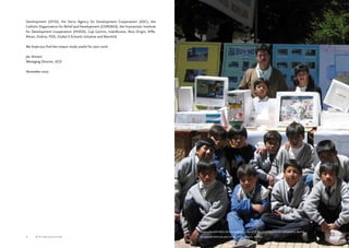 Feria schoolchildren demonstrate the use of ICTs, and in particular computers, during 
an annual event as part of the AYNI project, Bolivia 
Development (DFID), the Swiss Agency for Development Cooperation (SDC), the 
Catholic Organisation for Relief and Development (CORDAID), the Humanistic Institute 
for Development Cooperation (HIVOS), Cap Gemini, InterAccess, Atos Origin, KPN, 
Altran, Ordina, PSO, Global E-Schools Initiative and Warchild. 
We hope you find the impact study useful for your work. 
Jac Stienen, 
Managing Director, IICD 
November 2007 
ICTs for education ICTs for education 
 