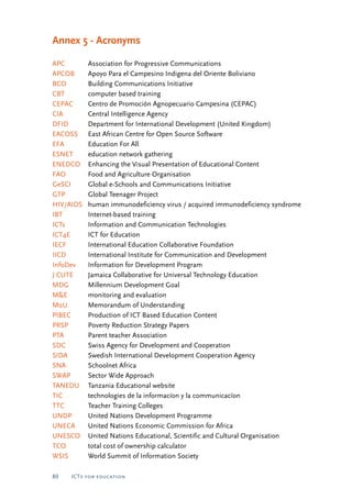 Annex 5 - Acronyms 
APC Association for Progressive Communications 
APCOB Apoyo Para el Campesino Indigena del Oriente Boliviano 
BCO Building Communications Initiative 
CBT computer based training 
CEPAC Centro de Promoción Agnopecuario Campesina (CEPAC) 
CIA Central Intelligence Agency 
DFID Department for International Development (United Kingdom) 
EACOSS East African Centre for Open Source Software 
EFA Education For All 
ESNET education network gathering 
ENEDCO Enhancing the Visual Presentation of Educational Content 
FAO Food and Agriculture Organisation 
GeSCI Global e-Schools and Communications Initiative 
GTP Global Teenager Project 
HIV/AIDS human immunodeficiency virus / acquired immunodeficiency syndrome 
IBT Internet-based training 
ICTs Information and Communication Technologies 
ICT4E ICT for Education 
IECF International Education Collaborative Foundation 
IICD International Institute for Communication and Development 
InfoDev Information for Development Program 
J CUTE Jamaica Collaborative for Universal Technology Education 
MDG Millennium Development Goal 
M&E monitoring and evaluation 
MoU Memorandum of Understanding 
PIBEC Production of ICT Based Education Content 
PRSP Poverty Reduction Strategy Papers 
PTA Parent teacher Association 
SDC Swiss Agency for Development and Cooperation 
SIDA Swedish International Development Cooperation Agency 
SNA Schoolnet Africa 
SWAP Sector Wide Approach 
TANEDU Tanzania Educational website 
TIC technologies de la informacíon y la communicacíon 
TTC Teacher Training Colleges 
UNDP United Nations Development Programme 
UNECA United Nations Economic Commission for Africa 
UNESCO United Nations Educational, Scientific and Cultural Organisation 
TCO total cost of ownership calculator 
WSIS World Summit of Information Society 
80 ICTs for education 
 