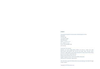 Colophon 
International Institute for Communication and Development (IICD) 
Raamweg 5 
P.O. Box 11586 
2502 AN The Hague 
The Netherlands 
Phone: +31 (0)70 311 73 11 
Fax: +31(0)70 311 73 22 
Email: information@iicd.org 
www.iicd.org 
Production: Frans Neuman 
Research and input: Angela Wood, Willem van Deursen, Lisette Gast, Nele 
Blommestein, Anne-Marijke Podt, Stijn van der Krogt, Saskia Harmsen, Deem 
Vermeulen, Hilde Eugelink, James Powell, Annemiek van Schie, Denise Clarke, Wietse 
Bruinsma, Nic Moens, Judith Veldhuizen 
Editing: Theresa Stanton, Anna Gerrard 
Design: Frissewind visuele_communicatie (BNO) Amsterdam 
Photos © IICD and partner organisations 
The cover shows pupils from Rhodes Park School participating in the Global Teenager 
Project, Zambia 
Copyright (c) IICD November 2007 
