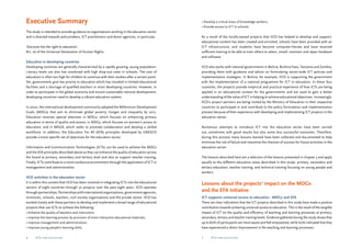Executive Summary 
The study is intended to provide guidance to organisations working in the education sector 
and is directed towards policymakers, ICT practitioners and donor agencies, in particular. 
‘Everyone has the right to education’. 
Art. 26 of the Universal Declaration of Human Rights. 
Education in developing countries 
Developing countries are generally characterised by a rapidly growing, young population. 
Literacy levels are also low combined with high drop-out rates in schools. The cost of 
education is often too high for children to continue with their studies after a certain point. 
Yet, governments give low priority to education which has resulted in limited educational 
facilities and a shortage of qualified teachers in most developing countries. However, in 
order to participate in the global economy and ensure sustainable national development, 
developing countries need to develop a vibrant education system. 
In 2000, the international development community adopted the Millennium Development 
Goals (MDGs) that aim to eliminate global poverty, hunger and inequality by 2015. 
Education receives special attention in MDG2, which focuses on enhancing primary 
education in terms of quality and access; in MDG3, which focuses on women’s access to 
education; and in MDG8, which seeks to promote collaboration and develop a skilled 
workforce. In addition, the Education For All (EFA) principles developed by UNESCO 
provide a more specific set of objectives for the education sector. 
Information and Communication Technologies (ICTs) can be used to achieve the MDGs 
and the EFA principles described above as they can enhance the quality of education across 
the board at primary, secondary and tertiary level and also to support teacher training. 
Finally, ICTs contribute to a more conducive environment through the application of ICT in 
management and administration. 
IICD activities in the education sector 
It is within this context that IICD has been involved in integrating ICTs into the educational 
sectors of eight countries through 32 projects over the past eight years. IICD operates 
through partnerships. Partnerships with international organisations, government agencies, 
ministries, schools, teachers, civil society organisations and the private sector. IICD has 
worked closely with these partners to develop and implement a broad range of educational 
projects that use ICTs to achieve the following: 
• Enhance the quality of teachers and instructors; 
• Improve the learning process by provision of more interactive educational materials; 
• Improve management and administration; 
• Improve young people’s learning skills; 
• Develop a critical mass of knowledge workers; 
• Provide access to ICT in schools. 
As a result of the locally-owned projects that IICD has helped to develop and support, 
educational content has been created and enriched, schools have been provided with an 
ICT infrastructure, and students have become computer-literate and have received 
sufficient training to be able to train others to select, install, maintain and repair hardware 
and software. 
IICD also works with national governments in Bolivia, Burkina Faso, Tanzania and Zambia, 
providing them with guidance and advice on formulating sector-wide ICT policies and 
implementation strategies. In Bolivia, for example, IICD is supporting the government 
with the implementation of a national programme for ICT in education. In these four 
countries, the projects provide empirical and practical experience of how ICTs are being 
applied in an educational context for the governments and are used to gain a better 
understanding of the value of ICT in helping to achieve educational objectives. Increasingly, 
IICD’s project partners are being invited by the Ministry of Education in their respective 
countries to participate in and contribute to the policy formulation and implementation 
process because of their experience with developing and implementing ICT projects in the 
education sector. 
Numerous attempts to introduce ICT into the education sector have been carried 
out, sometimes with good results but also some less successful outcomes. Therefore, 
during this process many lessons learned have been collected and documented to help 
minimise the risk of failure and maximize the chances of success for future activities in the 
education sector. 
The lessons described here are a selection of the lessons presented in chapter 5 and apply 
equally to the different education areas described in this study: primary, secondary and 
tertiary education, teacher training, and technical training focusing on young people and 
workers. 
Lessons about the projects’ impact on the MDGs 
and the EFA initiative 
ICT supports universal access to education - MDG2 and EFA 
There are clear indications that the ICT projects described in this study have made a positive 
contribution towards achieving universal access to education. This is the result of the tangible 
impact of ICT on the quality and efficiency of teaching and learning processes at primary, 
secondary, tertiary and teacher training levels. Evidence gathered during the study shows that 
up to 80% of participants are more aware and feel empowered, while 60% indicated that they 
have experienced a direct improvement in the teaching and learning processes. 
ICTs for education ICTs for education 
 