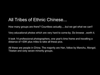 All Tribes of Ethnic Chinese... How many groups are there? Countless actually.....but we get what we can!! Very educational photos which are very hard to come-by. Do browse ..worth it.  It took 14 professional photographers, one year's time frame and travelling a  distance of >20K plus miles to take all these pics. All these are people in China. The majority are Han, follow by Manchu, Mongol,  Tibetan and sixty seven minority groups. 