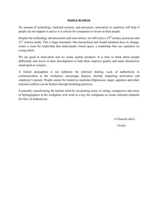 PEOPLE IN FOCUS

No amount of technology, backend systems, and processes, innovation in expertise will help if
people do not support it and so it is critical for companies to invest in their people.

Despite the technology advancements and innovations, we still carry a 19th century processes and
21st century needs. This is huge mismatch. Our hierarchical and feudal mindsets have to change,
create a room for leadership that understands virtual space, a leadership that can capitalize on
young talent.

We are good at innovation and we create quality products. It is time to think about people
differently and invest in their development to help them improve quality and make themselves
stand apart as winners.

A formal atmosphere is not authentic for informal sharing. Lack of authenticity in
communication at the workplace encourages dryness, thereby impacting motivation and
employee’s morale. People cannot be treated as machines.Depression, anger, agitation and other
internal conflicts can be broken through breathing practices.

Eventually, transforming the human mind by inculcating sense of caring, compassion and sense
of belongingness at the workplace will work as a key for companies to create informal channels
for flow of authenticity.




                                                                           -S.Thamizh chelvi

                                                                              Faculty
 