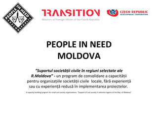 PEOPLE IN NEED
                            MOLDOVA
     “Suportul societăţii civile în regiuni selectate ale
   R.Moldova” - un program de consolidare a capacităţii
 pentru organizaţiile societăţii civile locale, fără experienţă
  sau cu experienţă redusă în implementarea proiectelor.
A capacity building program for small civil society organizations: “Support of civil society in selected regions of the Rep. of Moldova”
 