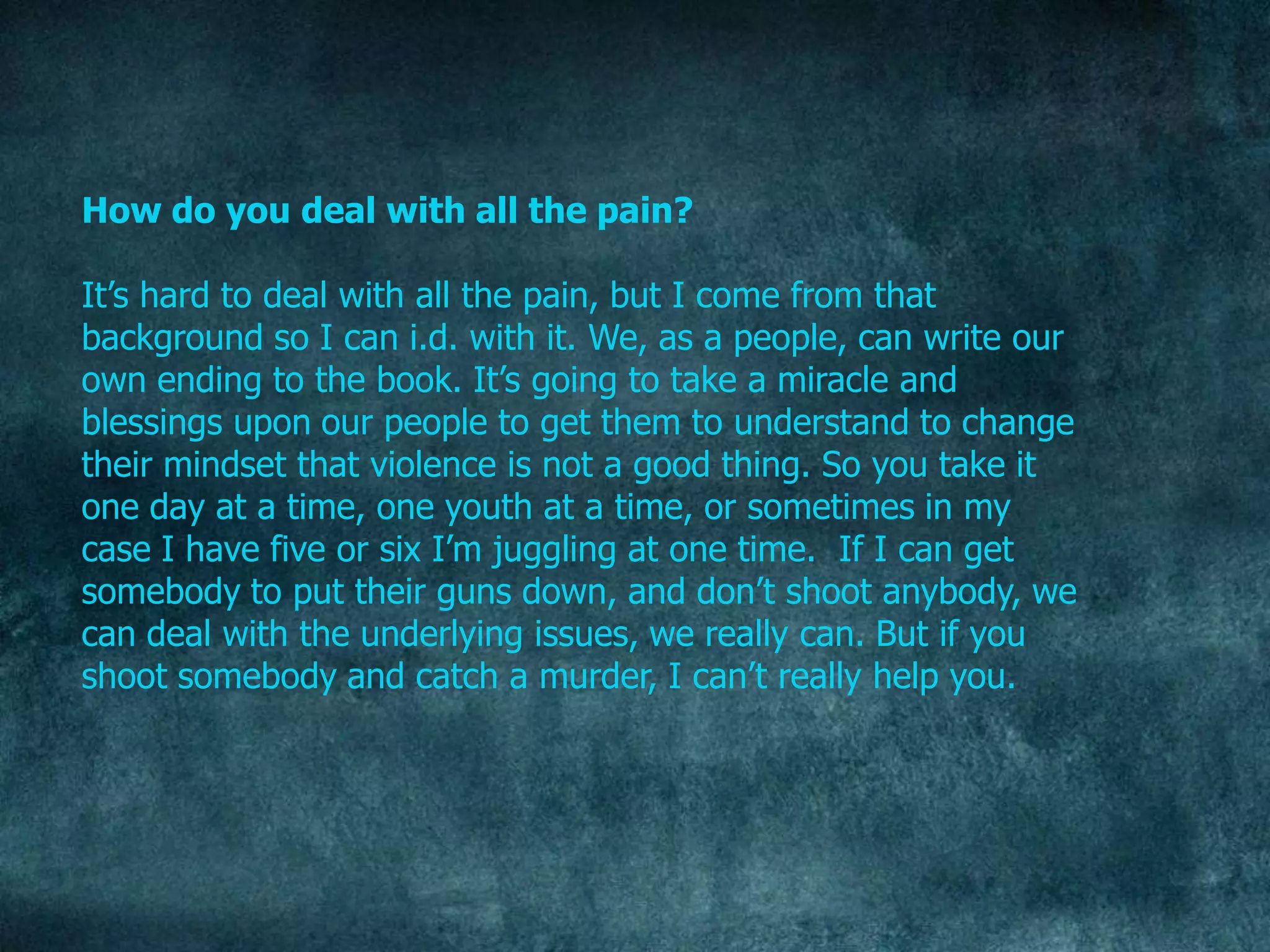 How do you deal with all the pain?

It‟s hard to deal with all the pain, but I come from that
background so I can i.d. with it. We, as a people, can write our
own ending to the book. It‟s going to take a miracle and
blessings upon our people to get them to understand to change
their mindset that violence is not a good thing. So you take it
one day at a time, one youth at a time, or sometimes in my
case I have five or six I‟m juggling at one time. If I can get
somebody to put their guns down, and don‟t shoot anybody, we
can deal with the underlying issues, we really can. But if you
shoot somebody and catch a murder, I can‟t really help you.
 