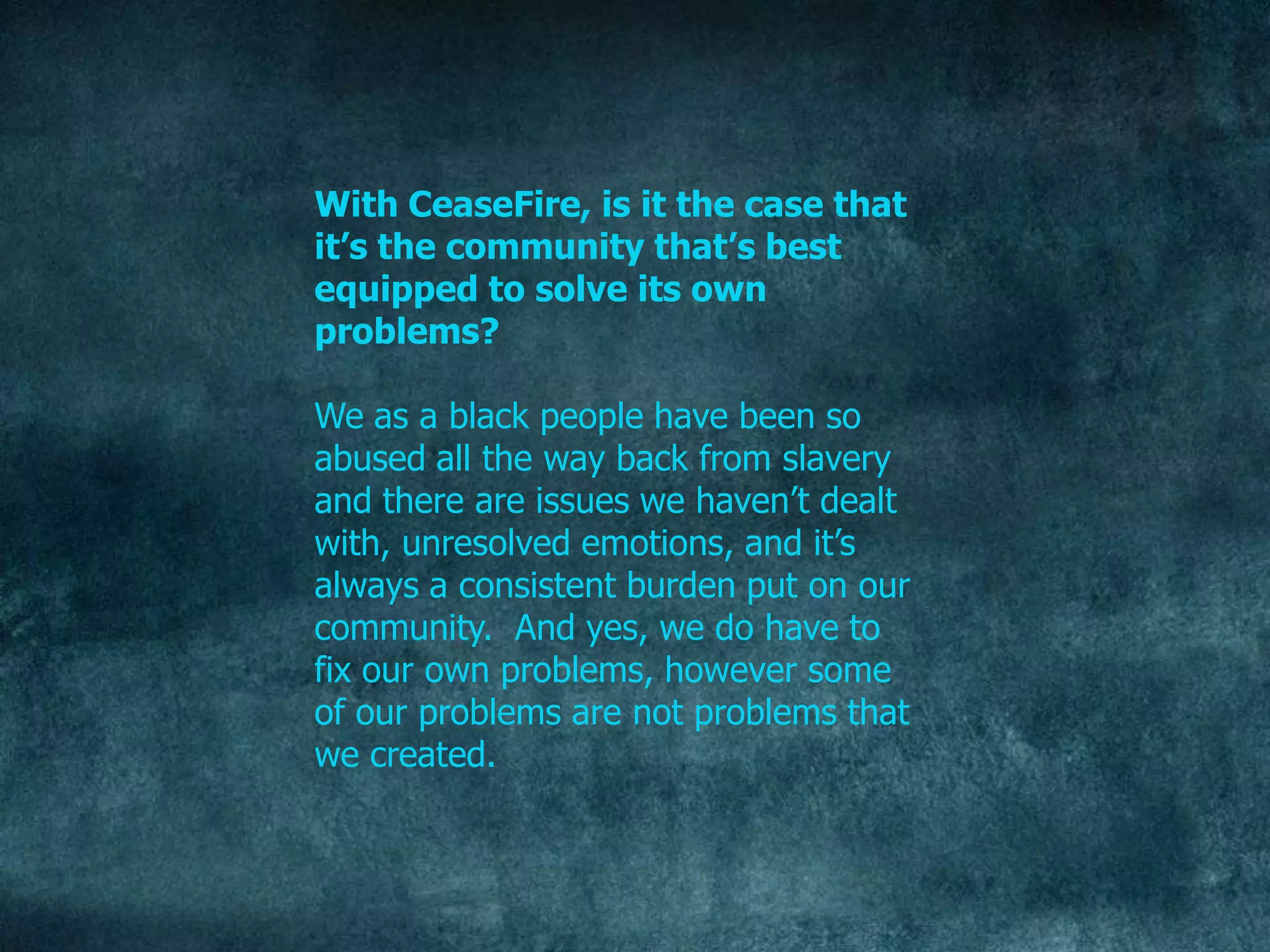 With CeaseFire, is it the case that
it’s the community that’s best
equipped to solve its own
problems?

We as a black people have been so
abused all the way back from slavery
and there are issues we haven‟t dealt
with, unresolved emotions, and it‟s
always a consistent burden put on our
community. And yes, we do have to
fix our own problems, however some
of our problems are not problems that
we created.
 