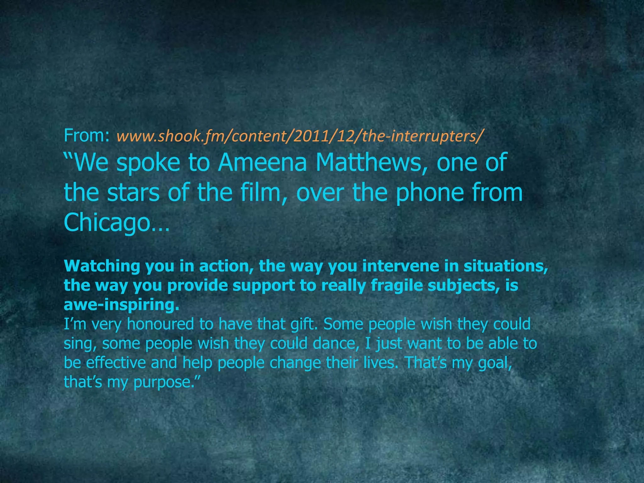 From: www.shook.fm/content/2011/12/the-interrupters/
“We spoke to Ameena Matthews, one of
the stars of the film, over the phone from
Chicago…
Watching you in action, the way you intervene in situations,
the way you provide support to really fragile subjects, is
awe-inspiring.
I‟m very honoured to have that gift. Some people wish they could
sing, some people wish they could dance, I just want to be able to
be effective and help people change their lives. That‟s my goal,
that‟s my purpose.”
 