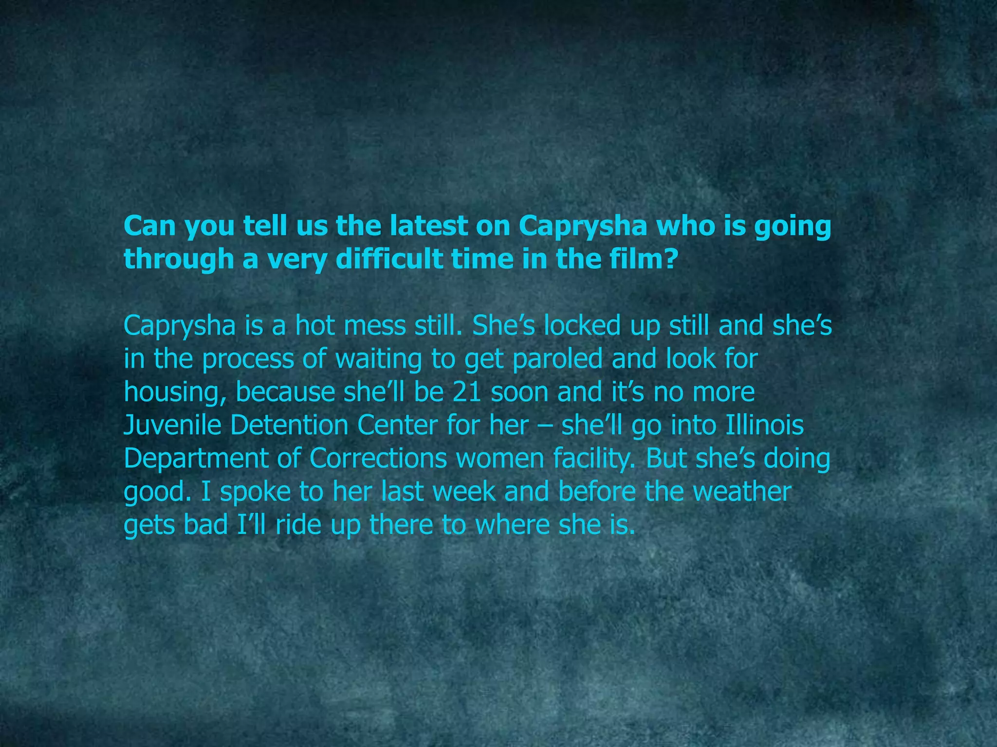 Can you tell us the latest on Caprysha who is going
through a very difficult time in the film?

Caprysha is a hot mess still. She‟s locked up still and she‟s
in the process of waiting to get paroled and look for
housing, because she‟ll be 21 soon and it‟s no more
Juvenile Detention Center for her – she‟ll go into Illinois
Department of Corrections women facility. But she‟s doing
good. I spoke to her last week and before the weather
gets bad I‟ll ride up there to where she is.
 