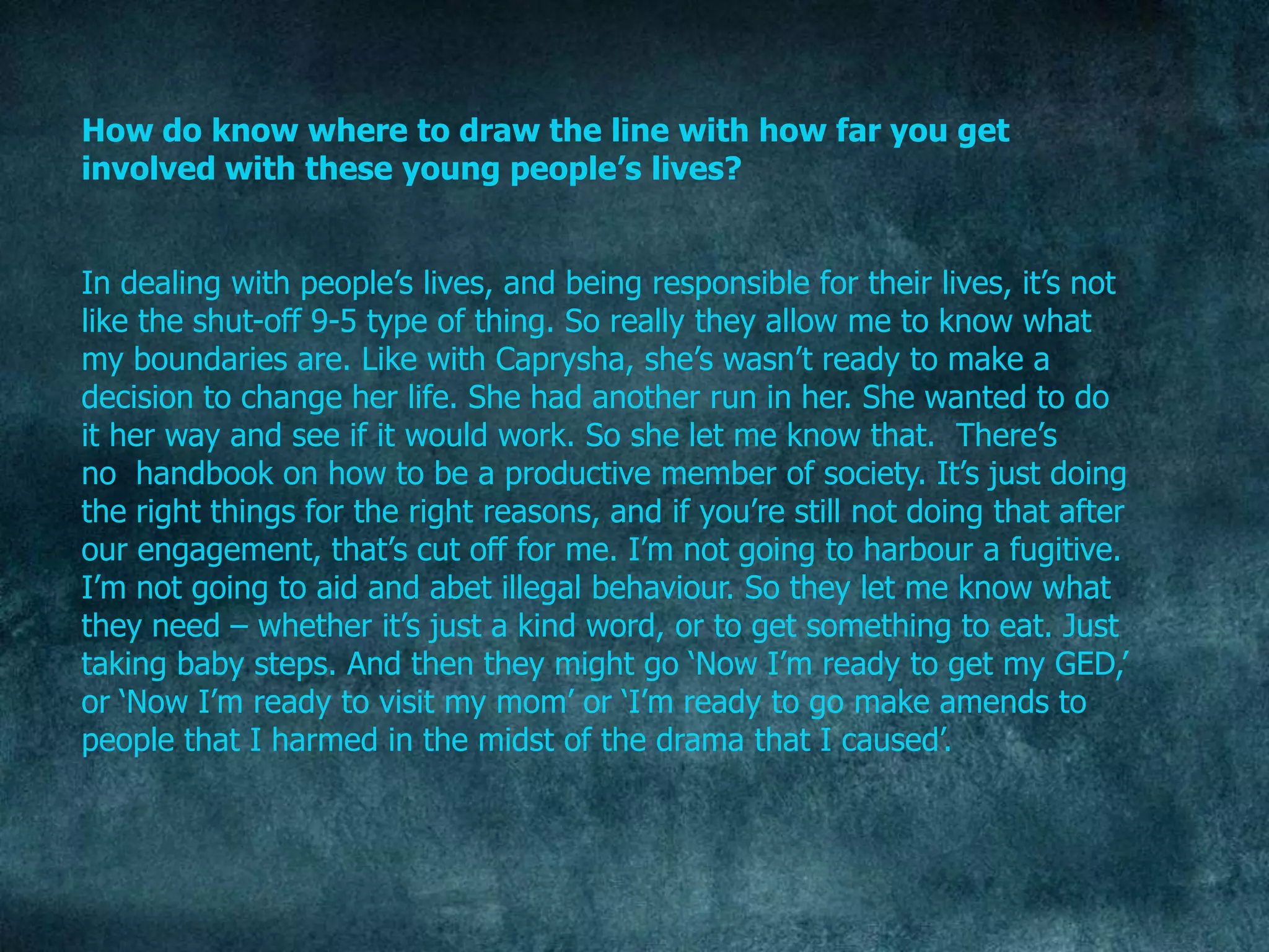 How do know where to draw the line with how far you get
involved with these young people’s lives?


In dealing with people‟s lives, and being responsible for their lives, it‟s not
like the shut-off 9-5 type of thing. So really they allow me to know what
my boundaries are. Like with Caprysha, she‟s wasn‟t ready to make a
decision to change her life. She had another run in her. She wanted to do
it her way and see if it would work. So she let me know that. There‟s
no handbook on how to be a productive member of society. It‟s just doing
the right things for the right reasons, and if you‟re still not doing that after
our engagement, that‟s cut off for me. I‟m not going to harbour a fugitive.
I‟m not going to aid and abet illegal behaviour. So they let me know what
they need – whether it‟s just a kind word, or to get something to eat. Just
taking baby steps. And then they might go „Now I‟m ready to get my GED,‟
or „Now I‟m ready to visit my mom‟ or „I‟m ready to go make amends to
people that I harmed in the midst of the drama that I caused‟.
 