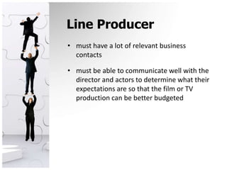 Line Producermust have a lot of relevant business contacts must be able to communicate well with the director and actors to determine what their expectations are so that the film or TV production can be better budgeted