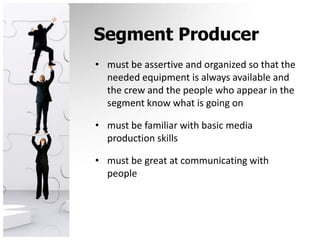 Segment Producermust be assertive and organized so that the needed equipment is always available and the crew and the people who appear in the segment know what is going onmust be familiar with basic media production skillsmust be great at communicating with people
