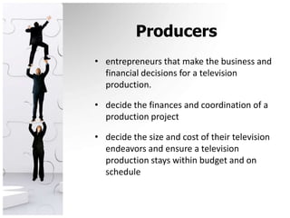 Producersentrepreneurs that make the business and financial decisions for a television production.decide the finances and coordination of a production projectdecide the size and cost of their television endeavors and ensure a television production stays within budget and on schedule