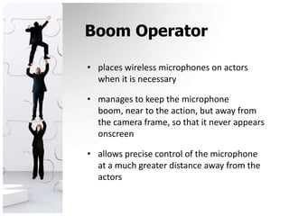 Boom Operatorplaces wireless microphones on actors when it is necessarymanages to keep the microphone boom, near to the action, but away from the camera frame, so that it never appears onscreenallows precise control of the microphone at a much greater distance away from the actors
