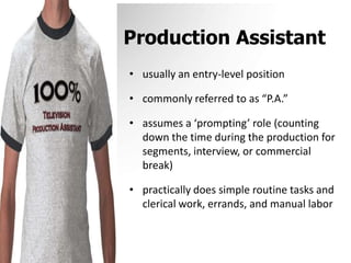 Production Assistantusually an entry-level positioncommonly referred to as “P.A.”assumes a ‘prompting’ role (counting down the time during the production for segments, interview, or commercial break)practically does simple routine tasks and clerical work, errands, and manual labor