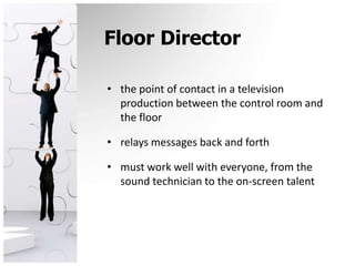 Floor Directorthe point of contact in a television production between the control room and the floorrelays messages back and forthmust work well with everyone, from the sound technician to the on-screen talent