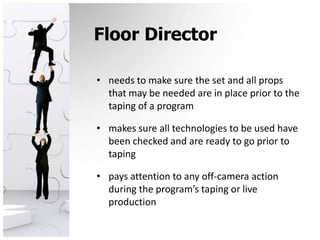 Floor Directorneeds to make sure the set and all props that may be needed are in place prior to the taping of a program makes sure all technologies to be used have been checked and are ready to go prior to tapingpays attention to any off-camera action during the program’s taping or live production