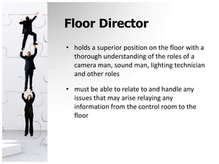 Floor Directorholds a superior position on the floor with a thorough understanding of the roles of a camera man, sound man, lighting technician and other rolesmust be able to relate to and handle any issues that may arise relaying any information from the control room to the floor