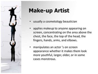 Make-up Artistusually a cosmetology beauticianapplies makeup to anyone appearing on screen, concentrating on the area above the chest, the face, the top of the head, the fingers, hands, arms, and elbows.manipulates an actor 's on screen appearance whether it makes them look more youthful, larger, older, or in some cases monstrous.