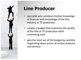 Line Producerspecialist who combines his/her knowledge of finances with knowledge of the film industry or TV production creates a budget that maximizes the quality of the film or TV production while minimizing costsgets the most out of the budget by carefully negotiating down prices of various products and services