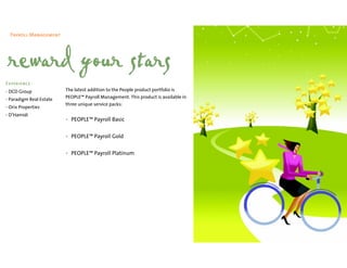 Payroll Management




 reward your stars
Experience
• DCD Group              The latest addition to the People product portfolio is
• Paradigm Real Estate   PEOPLE™ Payroll Management. This product is available in
                         three unique service packs:
• Orix Properties
• D’Hamidi
                         • PEOPLE™ Payroll Basic

                         • PEOPLE™ Payroll Gold


                         • PEOPLE™ Payroll Platinum
 