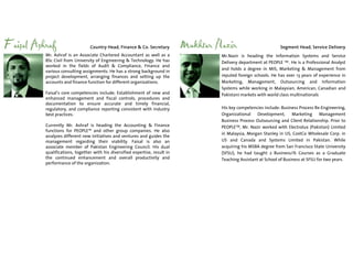 Faisal Ashraf                    Country Head, Finance & Co. Secretary         Mukhtar Nazir                         Segment Head, Service Delivery
          Mr. Ashraf is an Associate Chartered Accountant as well as a                  Mr.Nazir is heading the Information Systems and Service
          BSc Civil from University of Engineering & Technology. He has                 Delivery department at PEOPLE TM . He is a Professional Analyst
          worked in the fields of Audit & Compliance, Finance and
                                                                                        and holds a degree in MIS, Marketing & Management from
          various consulting assignments. He has a strong background in
          project development, arranging finances and setting up the                    reputed foreign schools. He has over 13 years of experience in
          accounts and finance function for different organizations.                    Marketing, Management, Outsourcing and Information
                                                                                        Systems while working in Malaysian, American, Canadian and
          Faisal’s core competencies include; Establishment of new and                  Pakistani markets with world class multinationals
          enhanced management and fiscal controls, procedures and
          documentation to ensure accurate and timely financial,
          regulatory, and compliance reporting consistent with industry                 His key competencies include: Business Process Re-Engineering,
          best practices.                                                               Organizational    Development,      Marketing     Management
                                                                                        Business Process Outsourcing and Client Relationship. Prior to
          Currently Mr. Ashraf is heading the Accounting & Finance                      PEOPLETM, Mr. Nazir worked with Electrolux (Pakistan) Limited
          functions for PEOPLE™ and other group companies. He also
                                                                                        in Malaysia, Morgan Stanley in US, CostCo Wholesale Corp. in
          analyzes different new initiatives and ventures and guides the
          management regarding their viability. Faisal is also an                       US and Canada and Systems Limited in Pakistan. While
          associate member of Pakistan Engineering Council. His dual                    acquiring his MSBA degree from San Francisco State University
          qualifications, together with his diversified expertise, result in            (SFSU), he had taught 2 Business/IS Courses as a Graduate
          the continued enhancement and overall productivity and                        Teaching Assistant at School of Business at SFSU for two years.
          performance of the organization.
 