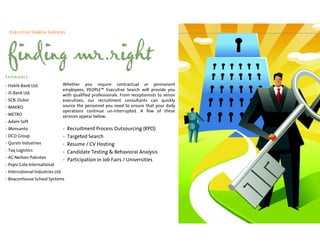 Executive Search Services




 finding mr.right
Experience
• Habib Bank Ltd.                Whether you require contractual or permanent
                                 employees, PEOPLE™ Executive Search will provide you
• JS Bank Ltd.                   with qualified professionals. From receptionists to senior
• SCB, Dubai                     executives, our recruitment consultants can quickly
• MAKRO                          source the personnel you need to ensure that your daily
                                 operations continue un-interrupted. A few of these
• METRO                          services appear below.
• Adam Soft
• Monsanto                       •   Recruitment Process Outsourcing (RPO)
• DCD Group                      •   Targeted Search
• Qurshi Industries              •   Resume / CV Hosting
• Taq Logistics                  •   Candidate Testing & Behavioral Analysis
• AC Neilsen Pakistan
                                 •   Participation in Job Fairs / Universities
• Pepsi Cola International
• International Industries Ltd
• Beaconhouse School Systems
 