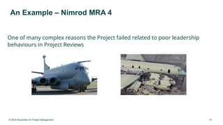 © 2024 Association for Project Management 10
An Example – Nimrod MRA 4
One of many complex reasons the Project failed related to poor leadership
behaviours in Project Reviews
 