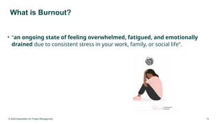 © 2024 Association for Project Management 12
What is Burnout?
• “an ongoing state of feeling overwhelmed, fatigued, and emotionally
drained due to consistent stress in your work, family, or social life”.
 