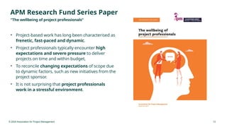 © 2024 Association for Project Management 13
APM Research Fund Series Paper
“The wellbeing of project professionals”
• Project-based work has long been characterised as
frenetic, fast-paced and dynamic.
• Project professionals typically encounter high
expectations and severe pressure to deliver
projects on time and within budget,
• To reconcile changing expectations of scope due
to dynamic factors, such as new initiatives from the
project sponsor.
• It is not surprising that project professionals
work in a stressful environment.
 