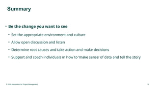 © 2024 Association for Project Management 16
Summary
• Be the change you want to see
• Set the appropriate environment and culture
• Allow open discussion and listen
• Determine root causes and take action and make decisions
• Support and coach individuals in how to ‘make sense’ of data and tell the story
 