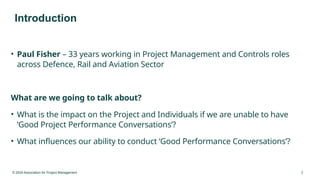© 2024 Association for Project Management 3
Introduction
• Paul Fisher – 33 years working in Project Management and Controls roles
across Defence, Rail and Aviation Sector
What are we going to talk about?
• What is the impact on the Project and Individuals if we are unable to have
‘Good Project Performance Conversations’?
• What influences our ability to conduct ‘Good Performance Conversations’?
 