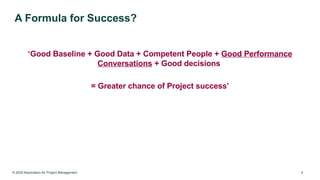© 2024 Association for Project Management 4
A Formula for Success?
‘Good Baseline + Good Data + Competent People + Good Performance
Conversations + Good decisions
= Greater chance of Project success’
 